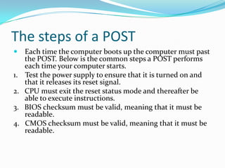 The steps of a POSTEach time the computer boots up the computer must past the POST. Below is the common steps a POST performs each time your computer starts.1.    Test the power supply to ensure that it is turned on and that it releases its reset signal.2.   CPU must exit the reset status mode and thereafter be able to execute instructions.3.   BIOS checksum must be valid, meaning that it must be readable.4.   CMOS checksum must be valid, meaning that it must be readable.