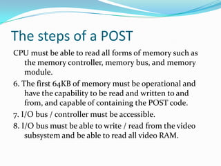 The steps of a POSTCPU must be able to read all forms of memory such as the memory controller, memory bus, and memory module.6. The first 64KB of memory must be operational and have the capability to be read and written to and from, and capable of containing the POST code.7. I/O bus / controller must be accessible.8. I/O bus must be able to write / read from the video subsystem and be able to read all video RAM.