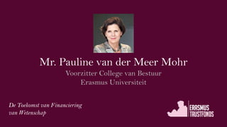 Mr. Pauline van der Meer Mohr
Voorzitter College van Bestuur
Erasmus Universiteit
De Toekomst van Financiering
van Wetenschap
 
