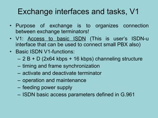 Exchange interfaces and tasks, V1 Purpose of exchange is to organizes connection between exchange terminators! V1:  Access to basic ISDN  (This is user’s ISDN-u interface that can be used to connect small PBX also) Basic ISDN V1-functions: 2 B + D (2x64 kbps + 16 kbps) channeling structure  timing and frame synchronization activate and deactivate terminator  operation and maintenance feeding power supply ISDN basic access parameters defined in G.961  