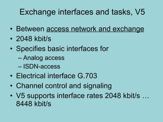 Exchange interfaces and tasks, V5 Between  access network and exchange 2048 kbit/s Specifies basic interfaces for  Analog access  ISDN-access Electrical interface G.703 Channel control and signaling  V5 supports interface rates 2048 kbit/s … 8448 kbit/s 