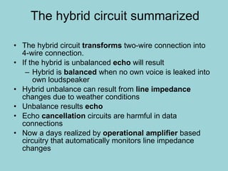 The hybrid circuit   summarized The hybrid circuit  transforms  two-wire connection into 4-wire connection. If the hybrid is unbalanced  echo  will result Hybrid is  balanced  when no own voice is leaked into own loudspeaker Hybrid unbalance can result from  line impedance  changes due to weather conditions Unbalance results  echo Echo  cancellation  circuits are harmful in data connections Now a days realized by  operational amplifier  based circuitry that automatically monitors line impedance changes 