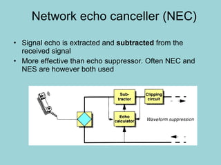 Network echo canceller (NEC) Signal echo is extracted and  subtracted  from the received signal More effective than echo suppressor. Often NEC and NES are however both used 