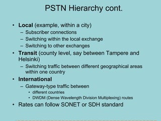 PSTN Hierarchy cont. Local  (example, within a city) Subscriber connections Switching within the local exchange Switching to other exchanges Transit  (county level, say between Tampere and Helsinki) Switching traffic between different geographical areas within one country International Gateway-type traffic between  different countries DWDM (Dense Wavelength Division Multiplexing) routes Rates can follow SONET or SDH standard SDH -  transport of 1.5/2/6/34/45/140 Mbps within a transmission rate of 155.52 Mbps  - carries for instance ATM and IP within rates that are integer multiples of 155.52 Mbps   