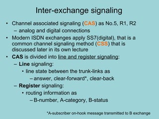 Inter-exchange signaling Channel associated signaling ( CAS ) as No.5, R1, R2 analog and digital connections Modern ISDN exchanges apply SS7(digital), that is a common channel signaling method ( CSS ) that is discussed later in its own lecture CAS  is divided into  line and register signaling : Line  signaling: line state between the trunk-links as answer, clear-forward*, clear-back Register  signaling: routing information as B-number, A-category, B-status *A-subscriber on-hook message transmitted to B exchange 