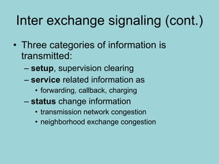 Inter exchange signaling (cont.) Three categories of information is transmitted: setup , supervision clearing service  related information as forwarding, callback, charging status  change information transmission network congestion neighborhood exchange congestion 