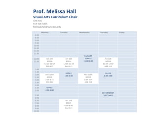 !"#$%&'()*++,&-,))&
                     .*+/,)&0"1+&2/""*3/)/4&25,*"&
                     !!"#$%&#
                     '($)*%*)*+,&#
Oﬃce	
  Hours	
      -./0112342//516789::3.;6#
                     #
Dr.	
  Melissa	
  Hall	
  
                     #           '#67,8&             9/(+7,8&          :(76(+7,8&       95/"+7,8&         ;"*7,8&
                           +<%%#          #          #                         #        #                 #
Visual	
  Arts	
  Curriculum	
  Chair	
   #
                           +<,%#                     #                         #        #                 #
AAB	
  405	
               '<%%# #                   #                 #                #                           #
                           '<,%# #                   #                 #                #                 #
914-­‐606-­‐6835	
   (%<%%#               #          #                         #        #                 #
Melissa.Hall@sunywcc.edu	
   #
                         (%<,%#                      #                         #        #                 #
                         ((<%%#             #        #                 #                #                 #
                         ((<,%#             #        #                         #        #                 #
                                            #        #                     @!ABCDE##    #                 #
                         (=<%%#         !>?#(%+#          !>?#(%+#          FGH!DG#          !>?#(%+#     #
                         (=<,%#          +%%=$#            +%%=$#         ((<%%)(<%%#         +%%=$#      #
                                      (=<%%)(=<&%#      (=<%%)(=<&%#                       (=<%%)(=<&%#   #
                                       !!"#$(,#           !!"#$(,#                           !!"#$(,#     #
                          (<%%#            #                                                              #
                          (<,%# #                                      #                                  #
                                                          I@@JAG#                             I@@JAG#
                          =<%%#        !KD#(%'!#                           !KD#(%'!#                      #
                                                         (<%%),<%%#                          (<%%),<%%#
                          =<,%#          +%%=*#                              +%%=*#                       #
                          ,<%%#        =<%%),<(&#                          =<%%),<(&#                     #
                          ,<,%#        !!"#$(,#      #                     !!"#$(,#     #                 #
                          $<%%#             #        #                 #                #                 #
                          $<,%#         I@@JAG#      #                 #                #                 #
                          &<%%#        $<%%)&<%%#    #                 #                         #        #
                                            #                                               LGM!KD-GHD#
                          &<,%#   #                  #                         #             -GGDJHNF#    #
                          *<%%#   #                  #                 #                                  #
                          *<,%#   #                       !>?#(%+#     #                #                 #
                          O<%%#   #                        +%%=&#      #                #                 #
                          +<%%#   #                      *<%%)+<$%#    #                #                 #
                          '<%%#   #                      !!"#$(,#      #                #                 #
                         (%<%%#   #                                    #                #                 #
                     #
 