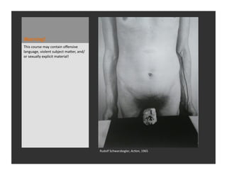 Warning!	
  
This	
  course	
  may	
  contain	
  oﬀensive	
  
language,	
  violent	
  subject	
  maWer,	
  and/
or	
  sexually	
  explicit	
  material!	
  




                                                    Rudolf	
  Schwarzkogler,	
  Ac#on,	
  1965	
  
 