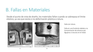 B. Fallas en Materiales
Desde el punto de vista de diseño, los materiales fallan cuando se sobrepasa el límite
elástico, ya sea que exista o no deformación plástica o rotura.
Falla con rotura.
Falla en una fundición debido a la
Concentración de esfuerzo por
Agujeros o ranuras en el metal.
 