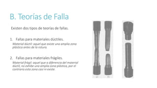 B. Teorías de Falla
Existen dos tipos de teorías de fallas.
1. Fallas para materiales dúctiles.
Material dúctil: aquel que existe una amplia zona
plástica antes de la rotura.
2. Fallas para materiales frágiles.
Material frágil: aquel que a diferencia del material
dúctil, no exhibe una amplia zona plástica, por el
contrario esta zona casi ni existe.
 
