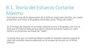 B.1. Teoría del Esfuerzo Cortante
Máximo
Esta teoría nace de la observación de la falla en materiales dúctiles, los cuales
presentan una líneas a 45 grados conocidas como “líneas de Lüder”.
En el ensayo de tracción el cortante máximo ocurre a 45 grados, por eso se
dice que el material falla porque dicho esfuerzo cortante supera un valor
límite y se presentan las líneas de “lüder”.
La teoría dice que un material fallará cuando el cortante máximo supere el
valor del cortante máximo obtenido en el ensayo de tensión en el límite
elástico.
 