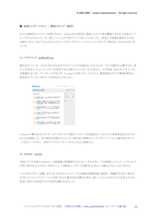 2005
                                  005-
                               © 2005-2009 Looops Communications All rights reserved.




  対話エンゲージメント 第四ステップ 統合）
■ 対話エンゲージメント - 第四ステップ （統合）

さらに本格的なツイッター利用のために，TwitterAPI を利用し集約したサイト等を構築するなどの高度なアプ
ローチがこのカテゴリーだ。特にハッシュタグ等でツイートをフィルタリングし，特化した情報を提供する手法
が増えてきた。なかでも人の目によるフィルタリングは「ソーシャル・フィルタリング」と呼ばれ，注目されはじめ
ている。



11．
11．ソフトバンク SoftBankCorp

孫社長がツイッターをはじめたのは去年のクリスマスイブ(2009 年 12 月 24 日）。その可能性に心酔すると，直
ちに全社員 2 万人にツイッターを活用するよう指示したことはつとに有名だ。その直後，2010 年 2 月 2 日の
決算報告会では，ツイッターのみならず，Ustream や BB ブロードキャスト，携帯電話でライブ動画を配信し，
孫社長のプレゼンスを大いに高めることとなった。




Ustream の横にあるツイッターのタイムラインの流れのスピードの高速さは，いかにこの決算発表会が注目さ
れたかを物語った。また発表会直後のコメントで，孫社長の素晴らしいプレゼンテーションを褒め称えるツイ
ートが広くバイラルし，同社のブランドバリュー向上に大きく貢献した。



12．
12．Current current

米国メディア企業 Current は，大統領選で候補者たちがスピーチをすると、その途端にツイッター上でコメント
が押し寄せることに注目。同社のニュース配信に，ツイートを複合（日本のニコ動のように）しようと考えた。


フィルタリングは二段階。まず 10 人ほどがツィッターでの討論会関連用語で検索し，問題を含まない発言に
タグをつけていく「トリアージ」（内容に応じた優先的な判断）を実行。続いて 3,4 人がそのリストを見てどれを
放送に流すかを決定する「肯定的判断」を行なった。




   ソーシャルメディアのビジネス活用，ご相談はお気軽に toru_saito@twitter（ループス 斉藤 徹）                        11
 