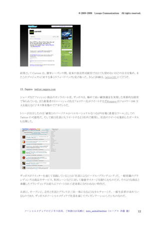 2005
                                  005-
                               © 2005-2009 Looops Communications All rights reserved.




結果として Current は，選挙シーズンの間，従来の放送形式配信ではとても望めないほどの注目を集め，ま
たこのプロジェクトに対する多くのフィードバックも受け取った。さらに詳細は，twitter101 にてどうぞ。



13．
13．Zappos twitter.zappos.com

シューズなどファッション商品のオンライン小売，ザッポスは，極めて高い顧客満足を実現した革新的な経営
で知られている。また創業者のトニー・シェイ氏はフォロワー氏がツイートするザ@zappos はフォロワー160 万
人を超えるビジネス界有数のでアカウントだ。


トニーが注目したのは「顧客とのパーソナルかつエモーショナルなつながりを築く貴重なツール」としての
Twitter の可能性だ。そして彼は社員にもツイートするよう社内で推奨し，社員のツイートを集約したポータル
も公開した。




ザッポスがツイッターを通じて実践していることは「社員によるピープル・ブランディング」だ。一般常識のブラ
ンディングは商品やサービス，利用シーンなどに対して価値やイメージを創りこむものだが，そのような商品と
乖離したブランディングは直ちにツイートされて逆効果になりかねない時代だ。


正直に，オープンに，会社と社員とブランドが三位一体になるようなカルチャーこそ，一般生活者が求めてい
るものであり，ザッポスがソーシャルメディアで社員を通じてプレゼンテーションしたいものなのだ。




   ソーシャルメディアのビジネス活用，ご相談はお気軽に toru_saito@twitter（ループス 斉藤 徹）                        12
 