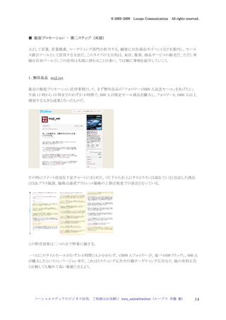 2005
                                 005-
                              © 2005-2009 Looops Communications All rights reserved.




  販促プロモーション   第二ステップ 対話）
■ 販促プロモーション - 第二ステップ （対話）

主として営業，営業推進，マーケティング部門が担当する。顧客に自社商品やイベントなどを案内し，セール
ス誘引ツールとして活用する方法だ。このタイプの主目的は，来店，集客，商品サービスの販売だ。ただし単
純な告知ツールとしての活用は失敗に終わることが多い。では順に事例を紹介していこう。



1．無印良品 muji_net


最近の販促プロモーション活用事例として，まず無印良品の「フォロワー15000 人記念セール」をあげたい。
午前 11 時から 15 時までのわずか 4 時間で，600 人が限定セール商品を購入し，フォロワーも 1000 人以上
増加する大きな成果となったものだ。




その時にツイート状況を下記チャートにまとめた。（左下から右上にタイムラインは流れている）出品した商品
は５品プラス福袋。価格は通常アウトレット価格の 2 割引程度での放出となっている。




この特売効果は二つの点で特筆に価する。


一つはこのタイムセールがわずか 4 時間にもかかわらず，15000 人フォロワーが，延べ 6400 クリックし，600 人
が購入したというコンバージョン率だ。これはリスティング広告や行動ターゲティング広告など，他の有料広告
と比較しても極めて高い数値と言えよう。




  ソーシャルメディアのビジネス活用，ご相談はお気軽に toru_saito@twitter（ループス 斉藤 徹）                        14
 