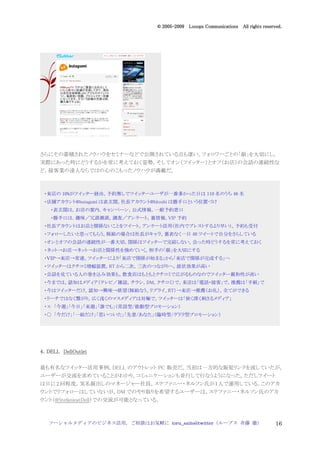 2005
                                    005-
                                 © 2005-2009 Looops Communications All rights reserved.




さらにその蓄積されたノウハウをセミナーなどで公開されている点も凄い。フォロワーごとの「顔」を大切にし，
実際にあった時にどうするかを常に考えておく姿勢，そしてオン（ツイッター）とオフ（お店）の会話の連続性な
ど，接客業の達人ならではの心のこもったノウハウが満載だ。



 ・来店の 10%がツイッター経由。予約無しでツイッターユーザが一番多かった日は 110 名のうち 46 名
 ・店舗アカウント@butagumi は表玄関。社長アカウント@hitoshi は勝手口という位置づけ
   ・表玄関は，お店の案内，キャンペーン，公式情報，一般予約窓口
   ・勝手口は．趣味／冗談雑談，調査／アンケート，裏情報，VIP 予約
 ・社長アカウントはお店と関係ないことをツイート。アンケート活用（社内でブレストするより早い）。予約も受付
 ・フォローしたいと思ってもらう。豚組の場合は社長がキャラ。裏表なく一日 40 ツイートで自分をさらしている
 ・オンとオフの会話の連続性が一番大切。関係はツイッターで完結しない。会った時どうするを常に考えておく
 ・ネット→お店→ネット→お店と関係性を強めていく。相手の「顔」を大切にする
 ・ＶＩＰ→来店→常連。ツイッターにより「来店で関係が始まる」から「来店で関係が完成する」へ
 ・ツイッターはクチコミ増幅装置。RT から二次，三次のつながりへ，波状効果が高い
 ・会話を見ている人の巻き込み効果も。飲食店はもともとクチコミで広がるものなのでツイッター親和性が高い
 ・今までは，認知はメディア（テレビ／雑誌，チラシ，DM，クチコミ）で。来店は「電話・接客」で，推薦は「手紙」で
 ・今はツイッターだけ。認知→興味→欲望（豚組なう、リプライ、RT）→来店→推薦（お礼）。全てができる
 ・リーチではなく繋がり。広く浅くのマスメディアは対極で，ツイッターは「狭く深く刺さるメディア」
 ・× 「今週」「今日」「来週」「誰でも」（常設型/能動型プロモーション）
 ・○ 「今だけ」「一組だけ」「思いついた」「先着/あなた」（臨時型/ゲリラ型プロモーション）




4．DELL DellOutlet

最も有名なツイッター活用事例，DELL のアウトレット PC 販売だ。当初は一方的な販促リンクを流していたが，
ユーザーが交流を求めていることがわかり，コミュニケーションも並行して行なうようになった。ただしツイート
は日に 2 回程度。実名顔出しのマネージャー社員，ステファニー・ネルソン氏が１人で運用している。このアカ
ウントでリフォローはしていないが，DM でのやり取りを希望するユーザーは，ステファニー・ネルソン氏のアカ
ウント（@StefanieatDell）での交流が可能となっている。



   ソーシャルメディアのビジネス活用，ご相談はお気軽に toru_saito@twitter（ループス 斉藤 徹）                          16
 