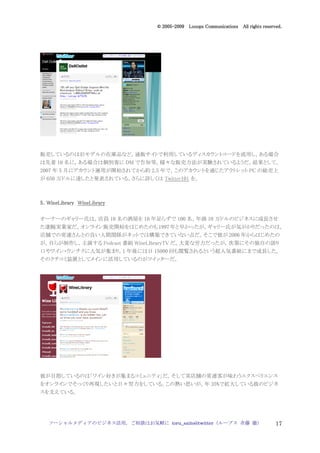 2005
                                  005-
                               © 2005-2009 Looops Communications All rights reserved.




販売しているのは旧モデルの在庫品など。通販サイトで利用しているディスカウントコードを流用し，ある場合
は先着 10 名に，ある場合は個別客に DM で告知等，様々な販売方法が実験されているようだ。結果として，
2007 年 5 月にアカウント運用が開始されてから約 2.5 年で，このアカウントを通じたアウトレット PC の総売上
が 650 万ドルに達したと発表されている。さらに詳しくは Twitter101 を。



5．WineLibrary WineLibrary

オーナーのギャリー氏は，店員 10 名の酒屋を 10 年足らずで 100 名，年商 10 万ドルのビジネスに成長させ
た凄腕実業家だ。オンライン販売開始をはじめたのも 1997 年と早かったが，ギャリー氏が気がかりだったのは，
店舗での常連さんとの良い人間関係がネットでは構築できていない点だ。そこで彼が 2006 年からはじめたの
が，自らが制作し，主演する Podcast 番組 WineLIbraryTV だ。大変な労力だったが，次第にその独自の語り
口やワイン・ウンチクに人気が集まり，1 年後には日 15000 回も閲覧されるという超人気番組にまで成長した。
そのクチコミ装置としてメインに活用しているのがツイッターだ。




彼が目指しているのは「ワイン好きが集まるコミュニティ」だ。そして実店舗の常連客が味わうエクスペリエンス
をオンラインでそっくり再現したいと日々努力をしている。この熱い思いが，年 35%で拡大している彼のビジネ
スを支えている。




   ソーシャルメディアのビジネス活用，ご相談はお気軽に toru_saito@twitter（ループス 斉藤 徹）                        17
 