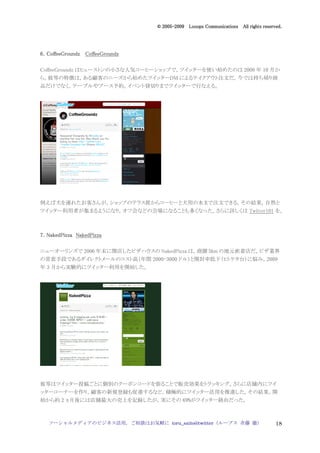 2005
                                   005-
                                © 2005-2009 Looops Communications All rights reserved.




6．CoffeeGroundz CoffeeGroundz

CoffeeGroundz はヒューストンの小さな人気コーヒーショップで，ツイッターを使い始めたのは 2008 年 10 月か
ら。彼等の特徴は，ある顧客のニーズから始めたツイッターDM によるテイクアウト注文だ。今では持ち帰り商
品だけでなく，テーブルやブース予約，イベント貸切りまでツイッターで行なえる。




例えば犬を連れたお客さんが，ショップのテラス席からコーヒーと犬用の水まで注文できる。その結果，自然と
ツイッター利用者が集まるようになり，オフ会などの会場になることも多くなった。さらに詳しくは Twitter101 を。



7．NakedPizza NakedPizza

ニューオーリンズで 2006 年末に開店したビザハウスの NakedPizza は，商圏 5km の地元密着店だ。ピザ業界
の常套手段であるダイレクトメールのコスト高（年間 2000-3000 ドル）と開封率低下（ヒトケタ台）に悩み，2009
年 3 月から実験的にツイッター利用を開始した。




彼等はツイッター投稿ごとに個別のクーポンコードを張ることで販売効果をトラッキング。さらに店舗内にツイ
ッターコーナーを作り，顧客の新規登録も促進するなど，積極的にツイッター活用を推進した。その結果，開
始から約 2 ヵ月後には店舗最大の売上を記録したが，実にその 69%がツイッター経由だった。



   ソーシャルメディアのビジネス活用，ご相談はお気軽に toru_saito@twitter（ループス 斉藤 徹）                         18
 