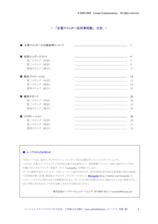 2005
                                        005-
                                     © 2005-2009 Looops Communications All rights reserved.




                      企業ツイッター活用事例集」
                        ツイッター活用事例集
                   － 「企業ツイッター活用事例集」 目次 －




  企業ツイッター 分類基準について
    ツイッターの
■ 企業ツイッターの分類基準について                ................................................................
                                  ................................................................    1



■ 対話エンゲージメント
  対話エンゲージメント                      ................................................................
                                  ................................................................    4
   第二ステップ （対話）                    .................................................................   4
   第三ステップ （探索）                    .................................................................   9
   第四ステップ （統合）                    .................................................................   11


  販促プロモーション
■ 販促プロモーション                       ................................................................
                                  ................................................................    14
   第二ステップ （対話）                    .................................................................   14
   第三ステップ （探索）                    .................................................................   20
   第四ステップ （統合）                    .................................................................   23


  顧客サポート
■ 顧客サポート                          ................................................................
                                  ................................................................    30
   第二ステップ （対話）                    .................................................................   30
   第三ステップ （探索）                    .................................................................   33
   第四ステップ （統合）                    .................................................................   36


■ コラボレーション                        ................................................................
                                  ................................................................    38
   第二ステップ （対話）                    .................................................................   38
   第三ステップ （探索）                    .................................................................   41
   第四ステップ （統合）                    .................................................................   43




   ループスからのお
       からのお知
 ■ ループスからのお知らせ


 当社ループスは，国内トップクラスのソーシャルメディア導入実績を持つスペシャリスト・チームです。
 このたび，企業のソーシャルメディア活用を支援する応援団として，原則無償（フォロワー1000 人超アカウント等は
 有償）のビジネス・ツイッター相談サービス 「Looops4u」 を開始いたします。
                       Looops4u」
 サービス開始予定は 4 月 21 日。当社マンパワーに限りがあるため，初回は限定 20 社様（応募多数の場合は抽選），
 当社体制が整い次第，順次拡大予定です。ツイッター・アカウント @looops4u (http://twitter.com/looops4u) を
                                          (http://twitter.com/looops4u)
 フォローいただくとご案内 DM が自動配信されます。サービス内容の詳細や申込み手続きはそちらをご参照ください。
 また不明な点があれば，どうぞお気軽に当社までお問合せください。


                    株式会社ループス・
                    株式会社ループス・コミュニケーションズ 03-6683-5611 / looops4u@looops.net
                        ループス            03-6683-




 ソーシャルメディアのビジネス活用，ご相談はお気軽に toru_saito@twitter（ループス 斉藤 徹）                                                   1
 