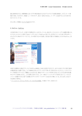 2005
                                    005-
                                 © 2005-2009 Looops Communications All rights reserved.




最も効果的なのは，消費期限に近いピザの割引販売のようなリアルタイムでお徳な情報だ。ただしセール情
報だけ流してはだめで，地域ニュースやトリビア，役立つ話などを交え，ユーザーと会話することが大切であ
るとコメントしている。


さらに詳しい情報は 当ブログ記事 をどうぞ。



8．RedCross RedCross


天災発生時にツイッターの果たす役割は年々大きくなっている。2010 年 1 月 12 日のハイチ大地震の際には，
12 日から 14 日の 3 日間で「Haiti（ハイチ）」ないし「RedCross（赤十字）」を含むツイートが 230 万件もあり，し
かもそのうち 59%がリツイートだった。その事実でもわかる通り，寄付面で最大の貢献をしたのが RedCross，赤
十字だ。




米国では携帯から指定アドレスに「HAITI to 90999」と SMS を送信するだけで，10 ドルを赤十字に寄付（請求
は電話料金に加算）できる。この「90999」を含んだツイートだけで約 19 万件ほどあったとのこと，いかにツイッ
ターが善意のクチコミとして機能したかがわかる。販促プロモーションの活用ではないが，巨大な寄付金を集
めたクチコミ効果に注目し，この分野に含めてみた。この一例はソーシャルメディア活用において，いかにウ
ッフィー（貢献やそれに基づく信頼）がクチコミのキーファクターとなるかを示唆している。さらに詳しくは以下
の記事をご参考に。
・ ソーシャルマーケティングのキーワードは「社会貢献」 （日経ビジネス，2010/2/1）




  ソーシャルメディアのビジネス活用，ご相談はお気軽に toru_saito@twitter（ループス 斉藤 徹）                           19
 