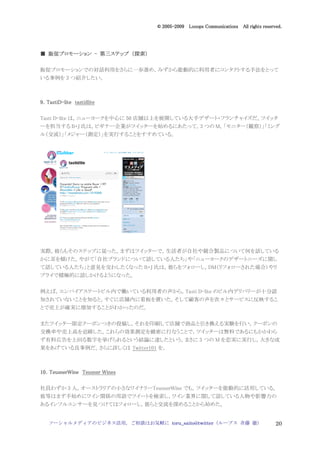 2005
                                  005-
                               © 2005-2009 Looops Communications All rights reserved.




  販促プロモ
    プロモーション   第三ステップ 探索）
■ 販促プロモーション - 第三ステップ （探索）

販促プロモーションでの対話利用をさらに一歩進め，みずから能動的に利用者にコンタクトする手法をとって
いる事例を 3 つ紹介したい。



9．TastiD-lite tastidlite
  TastiD-

Tasti D-lite は，ニューヨークを中心に 50 店舗以上を展開している大手デザート・フランチャイズだ。ツイッタ
ーを担当する B・J 氏は，ビギナー企業がツイッターを始めるにあたって，3 つの M，「モニター（観察）」「ミング
ル（交流）」「メジャー（測定）」を実行することをすすめている。




実際，彼らもそのステップに従った。まずはツイッターで，生活者が自社や競合製品について何を話している
かに耳を傾けた。やがて「自社ブランドについて話している人たち」や「ニューヨークのデザートニーズに関し
て話している人たち」と意見を交わしたくなった B・J 氏は，彼らをフォローし，DM（リフォローされた場合）やリ
プライで積極的に話しかけるようになった。


例えば，エンパイアステートビル内で働いている利用者の声から，Tasti D-lite のビル内デリバリーが十分認
知されていないことを知ると，すぐに店舗内に看板を置いた。そして顧客の声を次々とサービスに反映するこ
とで売上が確実に増加することがわかったのだ。


またツイッター限定クーポンつきの投稿し，それを印刷して店舗で商品と引き換える実験を行い，クーポンの
交換率や売上高を追跡した。これらの効果測定を緻密に行なうことで，ツイッターは無料であるにもかかわら
ず有料広告を上回る数字を挙げられるという結論に達したという。まさに 3 つの M を忠実に実行し，大きな成
果をあげている良事例だ。さらに詳しくは Twitter101 を。



10．
10．TeusnerWine Teusner Wines

社員わずか 3 人，オーストラリアの小さなワイナリーTeusnerWine でも，ツイッターを能動的に活用している。
彼等はまず手始めにワイン関係の用語でツイートを検索し，ワイン業界に関して話している人物や影響力の
あるインフルエンサーを見つけてはフォローし，彼らと交流を深めることから始めた。


   ソーシャルメディアのビジネス活用，ご相談はお気軽に toru_saito@twitter（ループス 斉藤 徹）                        20
 