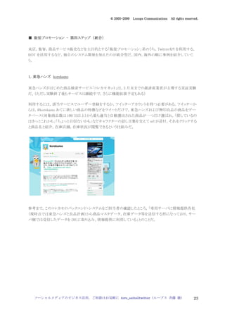 2005
                                    005-
                                 © 2005-2009 Looops Communications All rights reserved.




  販促プロモーション   第四ステップ 統合）
■ 販促プロモーション - 第四ステップ （統合）

来店，集客，商品サービス販売などを主目的とする「販促プロモーション」系のうち，TwitterAPI を利用する，
BOT を活用するなど，独自のシステム開発を加えたのが統合型だ。国内，海外の順に事例を紹介していこ
う。



1．東急ハンズ korekamo
  東急ハンズ

東急ハンズがはじめた商品検索サービス「コレカモネット」は，3 月末までの経済産業省が主導する実証実験
だ。（ただし実験終了後もサービスは継続中で，さらに機能拡張予定もある）

利用するには，該当サービスでユーザー登録をするか，ツイッターアカウントを持つ必要がある。ツイッターか
らは，@korekamo あてに欲しい商品の特徴などをツイートだけで，東急ハンズおよび無印良品の商品をデー
タベース（対象商品数は 100 万以上）から最も適当と自動選出された商品が一つだけ選ばれ，「探しているの
はきっとこれかも」「ちょっと自信ないかも」などキャラクターの話し言葉を交えて url が送付，それをクリックする
と商品名と紹介，在庫店舗，在庫状況が閲覧できるという仕組みだ。




参考まで，このコレカモのバックエンド・システムをご担当者の確認したところ，「専用サーバに情報提供各社
（現時点では東急ハンズと良品計画）から商品マスタデータ、在庫データ等を送信する形になっており，サー
バ側では受信したデータを DB に取り込み、情報提供に利用している」とのことだ。




     ソーシャルメディアのビジネス活用，ご相談はお気軽に toru_saito@twitter（ループス 斉藤 徹）                        23
 