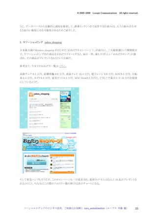 2005
                                    005-
                                 © 2005-2009 Looops Communications All rights reserved.




うに，データベースから自動的に商材を検索して，誘導リンクくつきで返答する仕組みは，人力と組み合わせ
ると面白い販促になる可能性があるためご紹介した。



3．ヤフーショッピング yahoo_shopping

日本最大級の@yahoo_shopping がはじめた「おねだりキャンペーン！」が面白い。三月最終週という期間限定
で，ヤフーショッピング内の商品をおねだりツイートすると，毎日一件，最もすばらしい「おねだりキング」が選
ばれ，その商品がプレゼントされるという企画だ。


参考まで，今までのおねだり一覧は こちら。


高級チェア 8.5 万円，結構指輪 9.8 万円，液晶テレビ 10.4 万円，電子レンジ 9.8 万円，MAC8.5 万円，自転
車 6.4 万円，カメラ 8.4 万円，家具セット 6.5 万円，MAC Book9.5 万円と，どうもご予算は 1 日 10 万円を限度
にしているようだ。




そして東急ハンズもそうだが，このキャンペーンも一日延長され，最終日の 4/1 はなんと 10 品がプレゼントさ
れるとのこと。ちなみにこの間のフォロワー数の伸びは次のチャートになる。




  ソーシャルメディアのビジネス活用，ご相談はお気軽に toru_saito@twitter（ループス 斉藤 徹）                           25
 