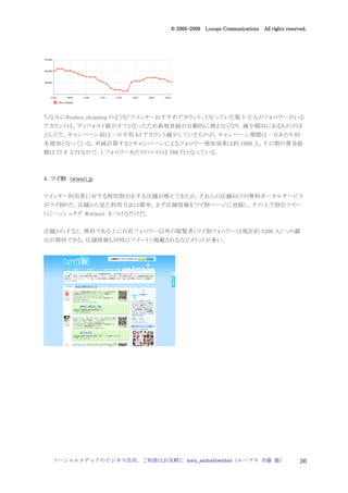 2005
                                 005-
                              © 2005-2009 Looops Communications All rights reserved.




ちなみに@yahoo_shopping のような「ツイッターおすすめアカウント」となっていた数十万人のフォロワーがいる
アカウントは，ディフォルト値がオフとなったため新規登録が自動的に増えなくなり，減少傾向にあるものがほ
とんどだ。キャンペーン前は一日平均 63 アカウント減少していたものが，キャンペーン期間は一日あたり 85
名増加となっている。単純計算するとキャンペーンによるフォロワー増加効果は約 1000 人，その間の賞金総
額は 77.8 万円なので，1 フォロワーあたりのコストは 780 円となっている。



4．ツイ割 twiwari_jp
  ツイ割

ツイッター利用者に対する特別割引をする店舗が増えてきたが，それらの店舗向けの無料ポータルサービス
がツイ割りだ。店舗から見た利用方法は簡単。まず店舗情報をツイ割ベージに登録し，その上で割引ツイー
トにハッシュタグ #twiwari をつけるだけだ。


店舗からすると，無料である上に自社フォロワー以外の閲覧者（ツイ割フォロワーは現在約 5200 人）への露
出が期待できる，店舗情報も同時にツイートと掲載されるなどメリットが多い。




  ソーシャルメディアのビジネス活用，ご相談はお気軽に toru_saito@twitter（ループス 斉藤 徹）                        26
 