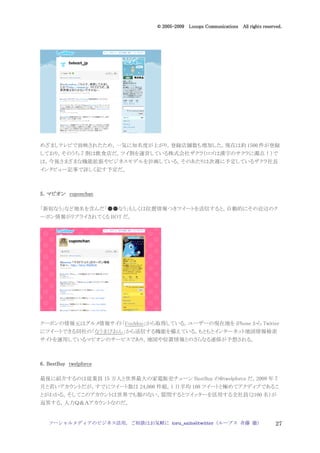 2005
                                  005-
                               © 2005-2009 Looops Communications All rights reserved.




めざましテレビで放映されたため，一気に知名度が上がり，登録店舗数も増加した。現在は約 1500 件が登録
しており，そのうち 7 割は飲食店だ。ツイ割を運営している株式会社ザクラ（ロゴは漢字のサクラに濁点！）で
は，今後さまざまな機能拡張やビジネスモデルを計画している。そのあたりは次週に予定しているザクラ社長
インタビュー記事で詳しく記す予定だ。



5．マピオン cuponchan

「新宿なう」など地名を含んだ「●●なう」もしくは位置情報つきツイートを送信すると，自動的にその近辺のク
ーポン情報がリプライされてくる BOT だ。




クーポンの情報元はグルメ情報サイト「FooMoo」から取得している。ユーザーの現在地を iPhone から Twitter
にツイートできる同社の「なうまびおん」から送信する機能を備えている。もともとインターネット地図情報検索
サイトを運用しているマピオンのサービスであり，地図や位置情報とのさらなる連係が予想される。



6．BestBuy twelpforce

最後に紹介するのは従業員 15 万人と世界最大の家電販売チェーン BestBuy の@twelpforce だ。2009 年 7
月と若いアカウントだが，すでにツイート数は 24,000 件超，1 日平均 100 ツイートと極めてアクディブであるこ
とがわかる。そしてこのアカウントは世界でも類のない，質問するとツイッターを活用する全社員（2100 名）が
返答する，人力Ｑ＆Ａアカウントなのだ。


   ソーシャルメディアのビジネス活用，ご相談はお気軽に toru_saito@twitter（ループス 斉藤 徹）                        27
 
