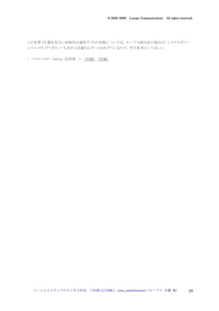 2005
                                  005-
                               © 2005-2009 Looops Communications All rights reserved.




この世界でも類を見ない本格的な運用サイトの実態については，ループス副社長の福田が，システムやソー
シャルメディア・ポリシーも含めて詳細なレポートをあげているので，ぜひ参考にしてほしい。


・ ベストバイの Twitter 活用術 ～ （前編） （後編）




  ソーシャルメディアのビジネス活用，ご相談はお気軽に toru_saito@twitter（ループス 斉藤 徹）                         29
 