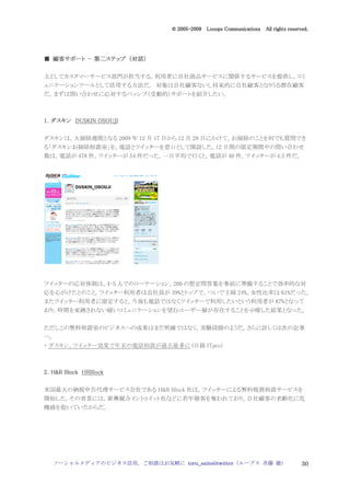 2005
                                 005-
                              © 2005-2009 Looops Communications All rights reserved.




  顧客サポート 第二ステップ 対話）
■ 顧客サポート - 第二ステップ （対話）

主としてカスタマーサービス部門が担当する。利用者に自社商品サービスに関係するサービスを提供し，コミ
ュニケーションツールとして活用する方法だ。 対象は自社顧客ないし将来的に自社顧客となりうる潜在顧客
だ。まずは問い合わせに応対するパッシブ（受動的）サポートを紹介したい。



1．ダスキン DUSKIN OSOUJI


ダスキンは，大掃除週間となる 2009 年 12 月 17 日から 12 月 28 日にかけて，お掃除のことを何でも質問でき
る「ダスキンお掃除相談室」を，電話とツイッターを窓口として開設した。12 日間の限定期間中の問い合わせ
数は，電話が 478 件，ツイッターが 54 件だった。一日平均で行くと，電話が 40 件，ツイッターが 4.5 件だ。




ツイッターの応対体制は，4-5 人でのローテーション。200 の想定問答集を事前に準備することで効率的な対
応を心がけたとのこと。ツイッター利用者は会社員が 39%とトップで，ついで主婦 24%。女性比率は 61%だった。
またツイッター利用者に限定すると，今後も電話ではなくツイッターで利用したいという利用者が 87%となって
おり，時間を束縛されない緩いコミュニケーションを望むユーザー層が存在することを示唆した結果となった。


ただしこの無料相談室のビジネスへの成果はまだ明確ではなく，実験段階のようだ。さらに詳しくは次の記事
へ。
・ ダスキン，ツイッター効果で年末の電話相談が過去最多に (日経 ITpro）



2．H&R Block HRBlock

米国最大の納税申告代理サービス会社である H&R Block 社は，ツイッターによる無料税務相談サービスを
開始した。その背景には，新興競合イントゥイット社などに若年層客を奪われており，自社顧客の老齢化に危
機感を抱いていたからだ。




  ソーシャルメディアのビジネス活用，ご相談はお気軽に toru_saito@twitter（ループス 斉藤 徹）                        30
 