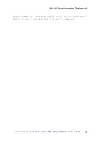 2005
                                005-
                             © 2005-2009 Looops Communications All rights reserved.




者の人間性から専門性，さらには利用者の評価まで閲覧することができるわけだ。ブランドの乏しい小企業
や個人にとって，ツイッターやブログは最高に雄弁なプロフィールとなることを示唆している。




 ソーシャルメディアのビジネス活用，ご相談はお気軽に toru_saito@twitter（ループス 斉藤 徹）                        32
 