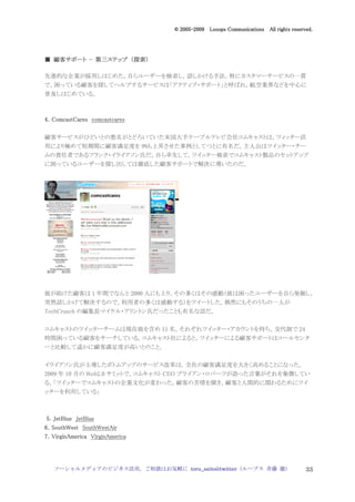 2005
                                   005-
                                © 2005-2009 Looops Communications All rights reserved.




  顧客サポート 第三ステップ 探索）
■ 顧客サポート - 第三ステップ （探索）

先進的な企業が採用しはじめた，自らユーザーを検索し，話しかける手法。特にカスタマーサービスの一貫
で，困っている顧客を探してヘルプするサービスは「アクティブ・サポート」と呼ばれ，航空業界などを中心に
普及しはじめている。



4．ComcastCares comcastcares

顧客サービスがひどいとの悪名がとどろいていた米国大手ケーブルテレビ会社コムキャストは，ツィッター活
用により極めて短期間に顧客満足度を 9%も上昇させた事例としてつとに有名だ。主人公はツイッター・チー
ムの責任者であるフランク・イライアソン氏だ。自ら率先して，ツイッター検索でコムキャスト製品のセットアップ
に困っているユーザーを探し出しては徹底した顧客サポートで解決に導いたのだ。




彼が助けた顧客は 1 年間でなんと 2000 人にも上り，その多くはその感動（彼は困ったユーザーを自ら発掘し，
突然話しかけて解決するので，利用者の多くは感動する）をツイートした。偶然にもそのうちの一人が
TechCrunch の編集長マイケル・アリントン氏だったことも有名な話だ。


コムキャストのツイッターチームは現在彼を含め 11 名，それぞれツイッター・アカウントを持ち，交代制で 24
時間困っている顧客をサーチしている。コムキャスト社によると，ツイッターによる顧客サポートはコールセンタ
ーと比較して遥かに顧客満足度が高いとのこと。


イライアソン氏が主導したボトムアップのサービス改革は，全社の顧客満足度を大きく高めることになった。
2009 年 10 月の Web2.0 サミットで，コムキャスト CEO ブライアン・ロバーツが語った言葉がそれを象徴してい
る。「ツイッターでコムキャストの企業文化が変わった。顧客の苦情を聞き，顧客と人間的に関わるためにツイ
ッターを利用している」



 5．JetBlue JetBlue
6．SouthWest SouthWestAir
7．VirginAmerica VirginAmerica




   ソーシャルメディアのビジネス活用，ご相談はお気軽に toru_saito@twitter（ループス 斉藤 徹）                         33
 