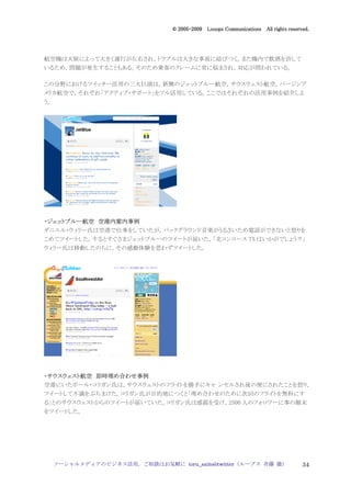 2005
                                    005-
                                 © 2005-2009 Looops Communications All rights reserved.




航空機は天候によって大きく運行が左右され，トラブルは大きな事故に結びつく。また機内で飲酒を許して
いるため，問題が発生することもある。そのため乗客のクレームに常に悩まされ，対応が問われている。

この分野におけるツイッター活用の三大巨頭は，新興のジェットブルー航空，サウスウェスト航空，バージンア
メリカ航空で，それぞれ「アクティブ・サポート」をフル活用している。ここではそれぞれの活用事例を紹介しよ
う。




・ジェットブルー航空 空港内案内事例
 ジェットブルー航空
ダニエル・ウィリー氏は空港で仕事をしていたが，バックグラウンド音楽がうるさいため電話ができないと怒りを
こめてツイートした。するとすぐさまジェットブルーのツイートが届いた。「北コンコース T5 はいかがでしょう？」
ウィリー氏は移動したのちに，その感動体験を思わずツイートした。




・サウスウェスト航空 即時埋め合わせ事例
 サウスウェスト航空 即時埋め わせ事例
空港にいたポール・コリガン氏は，サウスウェストのフライトを勝手にキャ ンセルされ後の便にされたことを怒り，
ツイートして不満をぶちまけた。コリガン氏が目的地につくと「埋め合わせのために次回のフライトを無料にす
る」とのサウスウェストからのツイートが届いていた。コリガン氏は感銘を受け，2500 人のフォロワーに事の顛末
をツイートした。




     ソーシャルメディアのビジネス活用，ご相談はお気軽に toru_saito@twitter（ループス 斉藤 徹）                        34
 