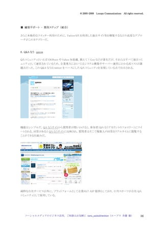 2005
                                 005-
                              © 2005-2009 Looops Communications All rights reserved.




  顧客サポート 第四ステップ 統合）
■ 顧客サポート - 第四ステップ （統合）

さらに本格的なツイッター利用のために，TwitterAPI を利用した独自サイト等を構築するなどの高度なアプロ
ーチがこのカテゴリーだ。



8．Q&A なう qanow

QA コミュニティといえば OKWave や Yahoo 知恵蔵，教えて！Goo などが著名だが，それらはすべて独自コミ
ュニティとして運営されているため，企業導入においてはシステム構築やサーバー運用にかかる高コストが課
題点だった。この Q&A なうは twitter をベースにした QA コミュニティを実現している点で注目される。




機能はシンプルだ。QA なうサイトから質問者が問いかけると，参加者（QA なうアカウントのフォロワー）にツイ
ートされる。回答があると QA なうサイトに反映され，質問者はそこで複数人の回答をリアルタイムに閲覧する
ことができる仕組みだ。




純粋な自社サービス以外に，プラットフォームとして企業向け ASP 提供もしており，日刊スポーツが自社 QA
コミュニティとして採用している。




  ソーシャルメディアのビジネス活用，ご相談はお気軽に toru_saito@twitter（ループス 斉藤 徹）                        36
 