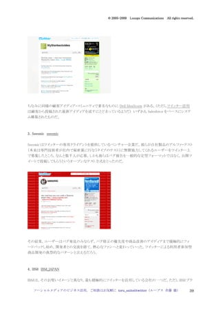 2005
                                  005-
                               © 2005-2009 Looops Communications All rights reserved.




ちなみに同様の顧客アイディア・コミュニティで著名なものに Dell IdeaStorm がある。（ただしツイッター活用
は顧客から投稿された最新アイディアを流すにとどまっているようだ） いずれも Salesforce をベースにシステ
ム構築されたものだ。



3．Seesmic seesmic

Seesmic はツイッターの専用クライアントを提供しているベンチャー企業だ。彼らが自社製品のアルファ・テスト
（本来は専門技術者が社内で秘密裏に行なうタイプのテスト）に無償協力してくれるユーザーをツイッター上
で募集したところ，なんと数千人が応募。しかも彼らはバグ報告を一般的な定型フォーマットではなく，公開ツ
イートで投稿してもらうというオープンなテスト方式をとったのだ。




その結果，ユーザーはバグ発見のみならず，バグ修正の優先度や商品改善のアイディアまで積極的にフィ
ードバックし始め，開発者との交流を経て，熱心なファンへと変わっていった。ツイッターによる利用者参加型
商品開発の典型的なパターンと言えるだろう。



4．IBM IBM_JAPAN

IBM は，そのお堅いイメージと異なり，最も積極的にツイッターを活用している会社の一つだ。ただし IBM ブラ

   ソーシャルメディアのビジネス活用，ご相談はお気軽に toru_saito@twitter（ループス 斉藤 徹）                        39
 
