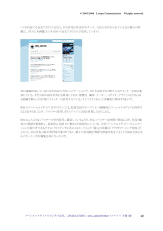 2005
                                005-
                             © 2005-2009 Looops Communications All rights reserved.




ンドを代表する公式アカウントはなく，その活用は各支社やチーム，社員にゆだねられている点が最大の特
徴だ。（そのため画像は日本 IBM の公式アカウントで代用しています）




特に積極活用しているのは社員同士のコミュニケーションで，全社をあわせると数千人がツイッター交流に参
加している。また対話の話は社外にも開放しており，提携先，顧客，メーカー，メディア，アナリストなどあらゆ
る組織や個人との会話にツイッターは活用されている。そしてそのほとんどは職務に関係するものだ。


IBM のソーシャルメディア・ガイドラインでは，社員全員がオープンかつ積極的にソーシャルメディアを利用す
るよう定められており，ツイッター活用もボトムアップで自然と普及したとのことだ。


IBM はこのようなツイッターの社内活用に満足しているようだ。特にツイッターは時間の節約になり，社員と顧
客との関係を緊密化し，結果的に IBM の行動をより効果的にしている。全社ソーシャルメディア・コミュニケー
ションの責任者であるアダム・クリステンセン氏によると，ツイッター最大の貢献は「クラウドソーシング効果」だ
とのこと。IBM は各分野の専門家の集まりであり，個々の社員間が緊密な情報共有をすることで IBM 全体がさ
らにクレバーや知識集合体になったのだ。




 ソーシャルメディアのビジネス活用，ご相談はお気軽に toru_saito@twitter（ループス 斉藤 徹）                        40
 