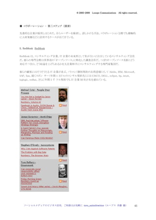 2005
                                    005-
                                 © 2005-2009 Looops Communications All rights reserved.




              第三ステップ 探索）
■ コラボーレーション - 第三ステップ （探索）

先進的な企業が採用しはじめた，自らユーザーを検索し，話しかける手法。コラボレーション分野でも積極的
に人材発掘などに活用するケースが出てきている。



5．RedMonk RedMonk

RedMonk は，コンサルティング企業，IT 企業の未来形として私が大いに注目しているコンサルティング会社
だ。彼らの専門分野は世界初の「オープンソース」に特化した調査会社だ。つまりオープンソースま波にどう
対応すべきか，どう収益を上げられるかを大企業相手にコンサルティングする専門家集団だ。


彼らの顧客にはそうそうたる IT 企業が並ぶ。パトロン（個別契約のお得意様）として Adobe，IBM，Microsoft，
SAP，Sun。続くスポン サー（年間 1 万ドルのコンサル契約先）には CISCO，DELL，eclipse，hp，intuit，
loglogic，redhat。さらに年間 5 千 ドル契約でも IT 企業 50 社が名を連ねている。




  ソーシャルメディアのビジネス活用，ご相談はお気軽に toru_saito@twitter（ループス 斉藤 徹）                           41
 