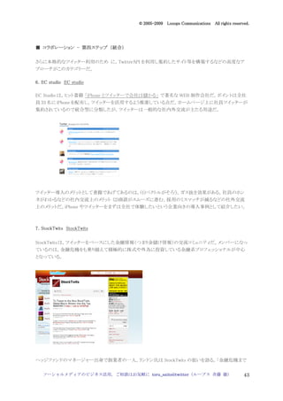 2005
                                  005-
                               © 2005-2009 Looops Communications All rights reserved.




             第四ステップ 統合）
■ コラボレーション - 第四ステップ （統合）

さらに本格的なツイッター利用のため に，TwitterAPI を利用し集約したサイト等を構築するなどの高度なア
プローチがこのカテゴリーだ。

6．EC studio EC studio

EC Studio は，ヒット書籍 「iPhone とツイッターで会社は儲かる」 で著名な WEB 制作会社だ。ポイントは全社
員 33 名に iPhone を配布し，ツイッターを活用するよう推進している点だ。ホームページ上に社員ツイッターが
集約されているので統合型に分類したが，ツイッターは一般的な社内外交流が主たる用途だ。




ツイッター導入のメリットとして書籍であげてあるのは，(1)ベクトルがそろう，ガス抜き効果がある，社員のホン
ネがわかるなどの社内交流上のメリット (2)商談がスムーズに進む，採用のミスマッチが減るなどの社外交流
上のメリットだ。iPhone やツイッターをまずは全社で体験したいという企業向きの導入事例として紹介したい。



7．StockTwits StockTwits

StockTwits は，ツイッターをベースにした金融情報（つまり金儲け情報）の交流コミュニティだ。メンバーになっ
ているのは，金融危機をも乗り越えて積極的に株式や外為に投資している金融系プロフェッショナルが中心
となっている。




ヘッジファンドのマネージャー出身で創業者の一人，リンドン氏は StockTwits の狙いを語る。「金融危機まで


   ソーシャルメディアのビジネス活用，ご相談はお気軽に toru_saito@twitter（ループス 斉藤 徹）                        43
 