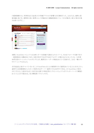2005
                                005-
                             © 2005-2009 Looops Communications All rights reserved.




の銘柄推薦では，世界的な巨大証券とその専属アナリストの影響力が圧倒的だった。これからは，純粋に投
資実績に基づき，透明性の高い基準によって評価された凄腕投資家にフォーカスが集まり，彼らの発言が重
みを持つはずだ。」




実際に StockTwits コミュニティは分析レポートを投稿する数百人のメンバーと，それをフォローする数千名の
一般投資家から構成されており，分析が的中すればするほどフォロワーが増えるようになっている。つまり参
加者全員のソーシャル・フィルタリングにより，優秀なトレーダーが淘汰されていく仕組みだ。これも一種のクラ
ウドソーシングと言えよう。


まだ収益化に結びついていないが，この StockTwits は 2 人の創業者のみで運用されていることに注目したい。
通常だと会員数増加にしたがって負担となるサーバー運用コストもほぼゼロである。この StockTwits の試み
がビジネスとして成功すれば，さまざまな分野での特化型オンライン・コミュニティがツイッターベースで構築さ
れていくことが予想される。実に興味深いプロジェクトだ。




 ソーシャルメディアのビジネス活用，ご相談はお気軽に toru_saito@twitter（ループス 斉藤 徹）                        44
 
