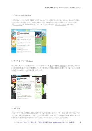 2005
                                    005-
                                 © 2005-2009 Looops Communications All rights reserved.




3．アフラック manekinekoduck

こちらはキャラ・ツイートの典型事例。大人気 CM キャラ「まねきねこダック」にあやかり，あたかもキャラが話し
ているようなツイートをしている。同様の事例としては，元祖キャラ・アカウントであり 45 万フォロワーを誇
る GachapinBlog や，やはり CM の超人気キャラ，白土家のお父さん WhiteFamily0103 などがある。




4．ポーケンジャパン PokenJapan

デジタル名刺ガジェットを扱うポーケンジャパンのアカウント。製品の特性上，Meetup といわれるリアルイベン
トを積極的に支援しているのが特徴だ。ベルギー国営テレビの取材要請で，急遽その日の夜のイベント応募
をかけたところ 30 分で 20 名強が集まったという。




5．Etsy Etsy


ハンドメイドの手芸品に特化した個人売買サイトで，作品を売っているユーザーは 25 万件にものぼる。フォロ
ワー120 万人を超える大規模ツイッターアカウントを運用している。ツイートで特徴的なのは，個人売買されて
いる作品から独創的なものをリツイートすることで，ユーザーをバックアップしていることだ。

   ソーシャルメディアのビジネス活用，ご相談はお気軽に toru_saito@twitter（ループス 斉藤 徹）                           5
 