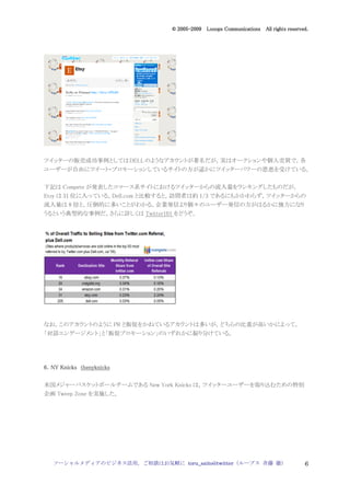 2005
                                  005-
                               © 2005-2009 Looops Communications All rights reserved.




ツイッターの販売成功事例としては DELL のようなアカウントが著名だが，実はオークションや個人売買で，各
ユーザーが自由にツイート・プロモーションしているサイトの方が遥かにツイッターパワーの恩恵を受けている。


下記は Compete が発表したコマース系サイトにおけるツイッターからの流入量をランキングしたものだが，
Etsy は 31 位に入っている。Dell.com と比較すると，訪問者は約 1/3 であるにもかかわらず，ツイッターからの
流入量は 8 倍と，圧倒的に多いことがわかる。企業発信より個々のユーザー発信の方がはるかに強力になり
うるという典型的な事例だ。さらに詳しくは Twitter101 をどうぞ。




なお，このアカウントのように PR と販促をかねているアカウントは多いが，どちらの比重が高いかによって，
「対話エンゲージメント」と「販促プロモーション」のいずれかに振り分けている。




6．NY Knicks thenyknicks

米国メジャーバスケットボールチームである New York Knicks は，ツイッターユーザーを取り込むための特別
企画 Tweep Zone を実施した。




   ソーシャルメディアのビジネス活用，ご相談はお気軽に toru_saito@twitter（ループス 斉藤 徹）                         6
 