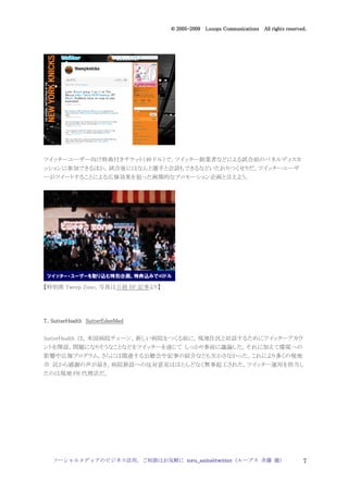 2005
                                    005-
                                 © 2005-2009 Looops Communications All rights reserved.




ツイッターユーザー向け特典付きチケット（40 ドル）で，ツイッター創業者などによる試合前のパネルディスカ
ッションに参加できるほか，試合後にはなんと選手と会話もできるなどいたれりつくせりだ。ツイッターユーザ
ーがツイートすることによる広報効果を狙った画期的なプロモーション企画と言えよう。




【特別席 Tweep Zone，写真は日経 BP 記事より】




7．SutterHealth SutterEdenMed

SutterHealth は，米国病院チェーン。新しい病院をつくる前に，現地住民と対話するためにツイッターアカウ
ントを開設，問題になりそうなことなどをツイッターを通じて しっかり事前に議論した。それに加えて環境への
影響や広報プログラム，さらには関連する公聴会や記事の紹介なども欠かさなかった。これにより多くの現地
市 民から感謝の声が届き，病院新設への反対意見はほとんどなく無事起工された。ツイッター運用を担当し
たのは現地 PR 代理店だ。




   ソーシャルメディアのビジネス活用，ご相談はお気軽に toru_saito@twitter（ループス 斉藤 徹）                           7
 