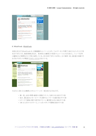 2005
                                  005-
                               © 2005-2009 Looops Communications All rights reserved.




8．WholeFoods WholeFoods

米国小売大手 WholeFoods は，店舗連動キャンペーンにより，フォロワーを 1 年間で 100 万人にしたことで有
名なアカウントだ。販促情報もあるが， 基本的には顧客との対話コミュニーションを大切にし，ニュース以外
に顧客からの質問などに丁寧に返答している。また本社アカウント以外に，12 の都市 部，200 超の店舗でそ
れぞれアカウントが開設（アカウン・トリスト）されている。




ちなみに 100 万人を獲得したキャンペーンの一部は次のようなものだ。

       ・ 週一度，お店・時間・秘密の言葉をツイート。先着 5 名に$25 ギフト券
       ・ 毎日，最も面白いホールフーズに関する 1 ツイートを選び$25 ギフト券
       ・ 5 ワードで食物に関する哲学をツイート。優秀賞 10 名に$50 ギフト券
       ・ 100 万人目のフォロワーに，いっぱいのキノア(穀物)と$50 ギフト券




  ソーシャルメディアのビジネス活用，ご相談はお気軽に toru_saito@twitter（ループス 斉藤 徹）                          8
 