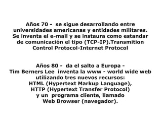 Años 70 - se sigue desarrollando entre
 universidades americanas y entidades militares.
 Se inventa el e-mail y se instaura como estandar
  de comunicación el tipo (TCP-IP).Transmition
        Control Protocol-Internet Protocol


        Años 80 - da el salto a Europa -
Tim Berners Lee inventa la www - world wide web
        utilizando tres nuevos recursos:
      HTML (Hypertext Markup Language),
       HTTP (Hypertext Transfer Protocol)
         y un programa cliente, llamado
           Web Browser (navegador).
 