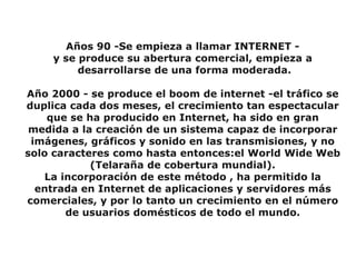 Años 90 -Se empieza a llamar INTERNET -
     y se produce su abertura comercial, empieza a
          desarrollarse de una forma moderada.

Año 2000 - se produce el boom de internet -el tráfico se
duplica cada dos meses, el crecimiento tan espectacular
    que se ha producido en Internet, ha sido en gran
 medida a la creación de un sistema capaz de incorporar
 imágenes, gráficos y sonido en las transmisiones, y no
solo caracteres como hasta entonces:el World Wide Web
            (Telaraña de cobertura mundial).
    La incorporación de este método , ha permitido la
  entrada en Internet de aplicaciones y servidores más
comerciales, y por lo tanto un crecimiento en el número
        de usuarios domésticos de todo el mundo.
 