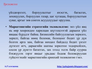 Үргэлжлэл

   үйлдвэрлэлт,      борлуулалтыг    ихэсгэх,    багасгах,
   зохицуулах, борлуулах газар, цаг хугацаа, борлуулалтын
   суваг, аргыг зөв сонгох асуудлуудыг оруулна.

 • Маркетингийн стратегийн төлөвлөлгөө: энэ үйл явц
   нь өөр хоорондоо харилцан шүтэлцээтэй дараахи үйл
   явцаас бүрддэг байна. Бизнесийн байгууллагын зорилго,
   зорилт, байгаа нөөц боломж, болоцоог бодит үр дүн
   болгох арга зам, байгаа нөхцөл байдалд бодит үнэлт
   дүгнэлт өгч, дараагийн шатны зорилтоо тодорхойлох,
   олсон үр дүнгээ бататгах, зах зээлд эзлэх байр сууриа
   бэхжүүлэх зэрэг явцыг урьдаас бодож боловсруулан
   гүйцэтгэхийг маркетингийн ерөнхий төлөвлөгөө гэнэ.

А.Гэлэгжамц                          http://gelegjamts.blogspot.com/
 