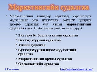 • Маркетингийн шийдвэр гаргахад хэрэглэгдэх
  мэдээллийг олж цуглуулах, эмхэлж цэгцлэх
  эрэмбэ дараатай үйл явцыг маркетингийн
  судалгаа гэнэ. Судалгааны үндсэн чиглэлүүд:
        * Зах зээл ба борлуулалтын судалгаа
        * Бүтээгдэхүүний судалгаа
        * Үнийн судалгаа
        * Бүтээгдэхүүний идэвхжүүлэлтийн
          судалгаа
        * Маркетингийн орчны судалгаа
        * Өрсөлдөгчийн судалгаа
А.Гэлэгжамц                      http://gelegjamts.blogspot.com/
 