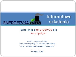 wersja 1.1  – wst ępne informacje Autor  prezentacji :  mgr inż. Łukasz Rembowski Project manager  www.ENERGETYKA.edu.pl   Listopad 2009 Internetowe szkolenia Szkolenia o  energetyce  dla  energetyki 