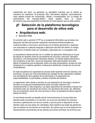 autenticado (es decir, se garantiza su identidad) mientras que el cliente se
mantiene sin autenticar. El protocolo SSL intercambia registros; opcionalmente,
cada registro puede ser comprimido, cifrado y empaquetado con un código de
autenticación del mensaje (MAC). Cada registro tiene un campo
de content_type que especifica el protocolo de nivel superior que se está usando.

   C) Selección de la plataforma tecnológica
         para el desarrollo de sitios web
    Arquitectura web.
    Servidor Web
Un servidor web o servidor HTTP es un programa informático que procesa una
aplicación del lado del servidor realizando conexiones bidireccionales y/o
unidireccionales y síncronas o asíncronas con el cliente generando o cediendo
una respuesta en cualquier lenguaje o Aplicación del lado del cliente. El código
recibido por el cliente suele ser compilado y ejecutado por un navegador web.

La arquitectura cliente-servidor es un modelo de aplicación distribuida en el que
las tareas se reparten entre los proveedores de recursos o servicios, llamados
servidores, y los demandantes, llamados clientes. Un cliente realiza peticiones a
otro programa, el servidor, que le da respuesta. Esta idea también se puede
aplicar a programas que se ejecutan sobre una sola computadora, aunque es más
ventajosa en un sistema operativo multiusuario distribuido a través de una red de
computadoras.

En esta arquitectura la capacidad de proceso está repartida entre los clientes y los
servidores, aunque son más importantes las ventajas de tipo organizativo debidas
a la centralización de la gestión de la información y la separación de
responsabilidades, lo que facilita y clarifica el diseño del sistema.

La separación entre cliente y servidor es una separación de tipo lógico, donde el
servidor no se ejecuta necesariamente sobre una sola máquina ni es
necesariamente un sólo programa. Los tipos específicos de servidores incluyen los
servidores web, los servidores de archivo, los servidores del correo, etc. Mientras
que sus propósitos varían de unos servicios a otros, la arquitectura básica seguirá
siendo la misma.

La red cliente-servidor es aquella red de comunicaciones en la que todos los
clientes están conectados a un servidor, en el que se centralizan los diversos
recursos y aplicaciones con que se cuenta; y que los pone a disposición de los
clientes cada vez que estos son solicitados. Esto significa que todas las gestiones
que se realizan se concentran en el servidor, de manera que en él se disponen los
requerimientos provenientes de los clientes que tienen prioridad, los archivos que
 