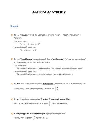 ΑΛΓΕΒΡΑ Α’ ΛΥΚΕΙΟΥ



Βασικά


1) Το “  ” (συνεπάγεται) στα μαθηματικά είναι το “τότε” (= “άρα” = “συνεπώς” =
   “οπότε”).
   π.χ. η πρόταση:
         “Αν 2x  10 τότε x  5 ”
   στα μαθηματικά γράφεται:
         “ 2x  10  x  5 ”




2) Το “  ” (ισοδύναμα) στα μαθηματικά είναι η “ισοδυναμία” (=“τότε και αντιστρόφως”
   = “αν και μόνο αν” = “τότε και μόνο τότε”).
   π.χ. η πρόταση:
     “ένας αριθμός είναι άρτιος, ισοδυναμεί με ένας αριθμός είναι πολλαπλάσιο του 2”
   στα μαθηματικά γράφεται:
     “ένας αριθμός είναι άρτιος  ένας αριθμός είναι πολλαπλάσιο του 2”




3) Το “και” στα μαθηματικά σημαίνει ταυτόχρονα (συμβολίζεται και με το σύμβολο        του

                                                A
   συστήματος). Άρα, στα μαθηματικά, Α και Β  
                                                B




4) Το “ή” στα μαθηματικά σημαίνει ή το ένα ή το άλλο ή και τα δύο.
                                          A
   Δηλ. Α ή Β (στα μαθηματικά)  Α ή Β ή    (στα νέα ελληνικά)
                                          B




5) Η διαίρεση με το 0 δεν έχει νόημα (πραγματικού αριθμού).
                          α
   Γενικά, στην έκφραση     πρέπει β  0 .
                          β
 